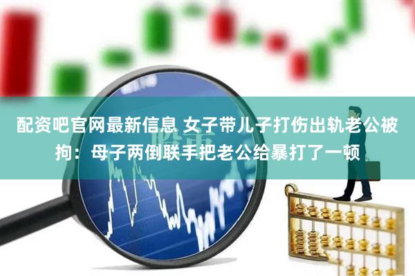 配资吧官网最新信息 女子带儿子打伤出轨老公被拘：母子两倒联手把老公给暴打了一顿