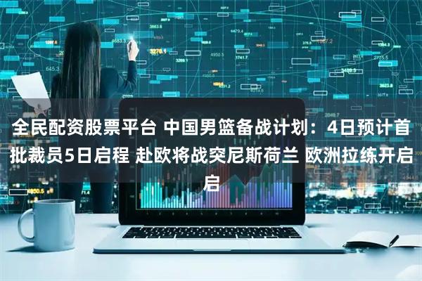 全民配资股票平台 中国男篮备战计划：4日预计首批裁员5日启程 赴欧将战突尼斯荷兰 欧洲拉练开启
