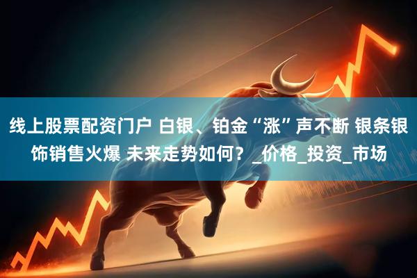 线上股票配资门户 白银、铂金“涨”声不断 银条银饰销售火爆 未来走势如何？_价格_投资_市场