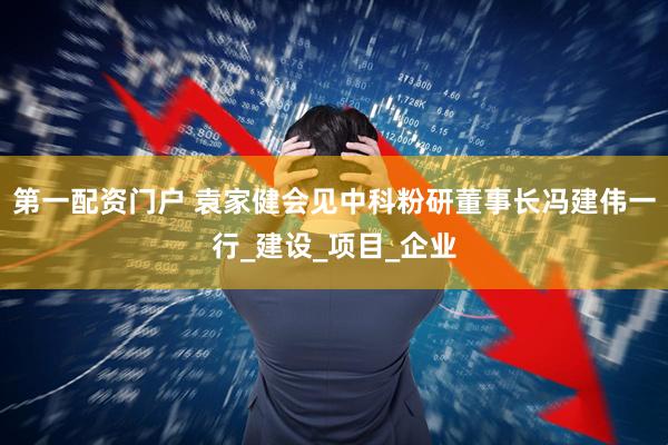 第一配资门户 袁家健会见中科粉研董事长冯建伟一行_建设_项目_企业