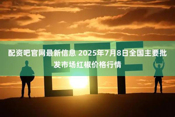 配资吧官网最新信息 2025年7月8日全国主要批发市场红椒价格行情