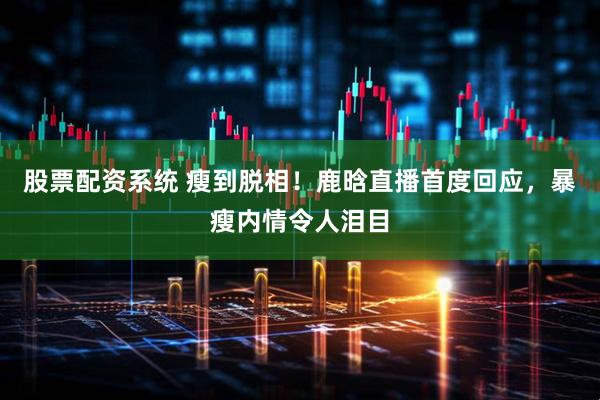 股票配资系统 瘦到脱相！鹿晗直播首度回应，暴瘦内情令人泪目