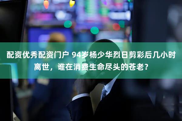 配资优秀配资门户 94岁杨少华烈日剪彩后几小时离世，谁在消费生命尽头的苍老？