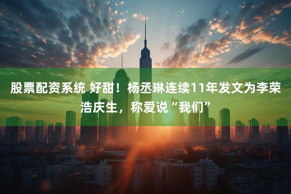 股票配资系统 好甜！杨丞琳连续11年发文为李荣浩庆生，称爱说“我们”
