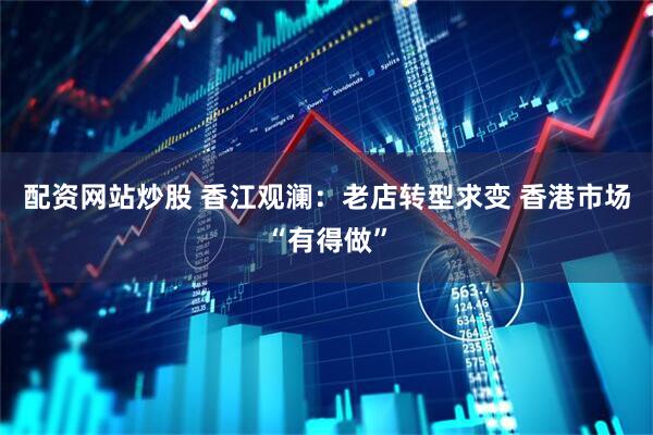 配资网站炒股 香江观澜：老店转型求变 香港市场“有得做”