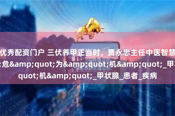 配资优秀配资门户 三伏养甲正当时，贾永忠主任中医智慧助你化&quot;危&quot;为&quot;机&quot;_甲状腺_患者_疾病