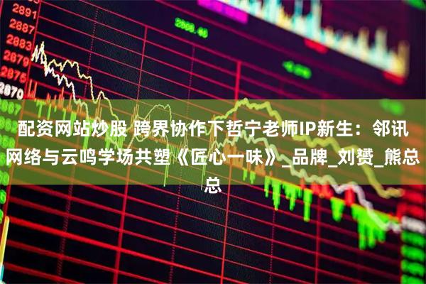 配资网站炒股 跨界协作下哲宁老师IP新生：邻讯网络与云鸣学场共塑《匠心一味》_品牌_刘赟_熊总