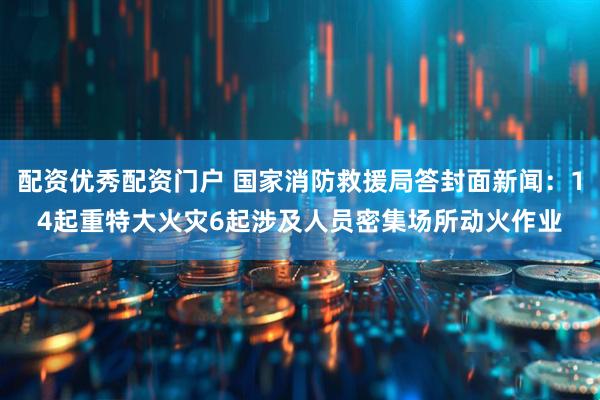 配资优秀配资门户 国家消防救援局答封面新闻：14起重特大火灾6起涉及人员密集场所动火作业