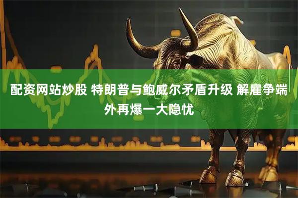 配资网站炒股 特朗普与鲍威尔矛盾升级 解雇争端外再爆一大隐忧
