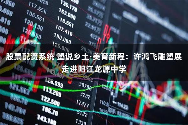 股票配资系统 塑说乡土·美育新程：许鸿飞雕塑展走进阳江龙源中学