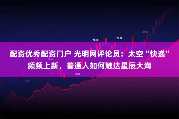 配资优秀配资门户 光明网评论员：太空“快递”频频上新，普通人如何触达星辰大海