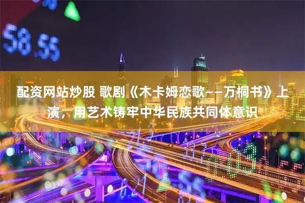 配资网站炒股 歌剧《木卡姆恋歌——万桐书》上演，用艺术铸牢中华民族共同体意识