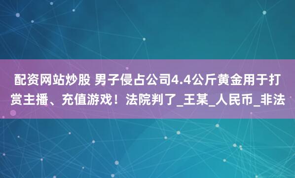 配资网站炒股 男子侵占公司4.4公斤黄金用于打赏主播、充值游戏！法院判了_王某_人民币_非法