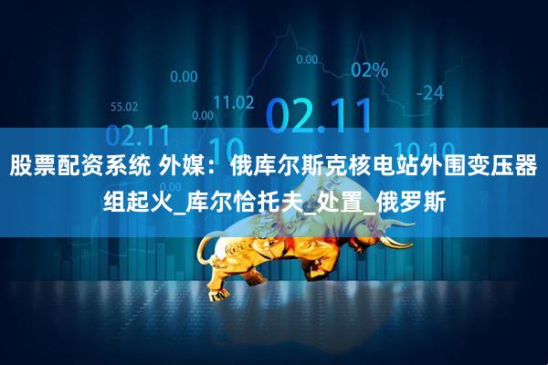 股票配资系统 外媒：俄库尔斯克核电站外围变压器组起火_库尔恰托夫_处置_俄罗斯