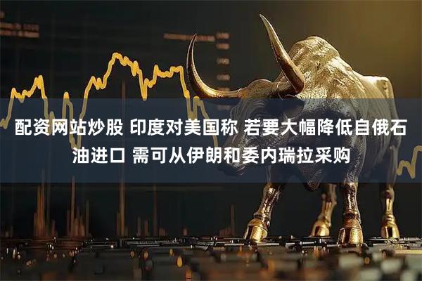 配资网站炒股 印度对美国称 若要大幅降低自俄石油进口 需可从伊朗和委内瑞拉采购
