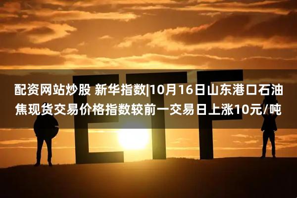 配资网站炒股 新华指数|10月16日山东港口石油焦现货交易价格指数较前一交易日上涨10元/吨