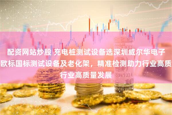 配资网站炒股 充电桩测试设备选深圳威尔华电子,专业欧标国标测试设备及老化架,精准检测助力行业高质量发展